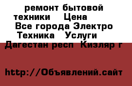 ремонт бытовой техники  › Цена ­ 500 - Все города Электро-Техника » Услуги   . Дагестан респ.,Кизляр г.